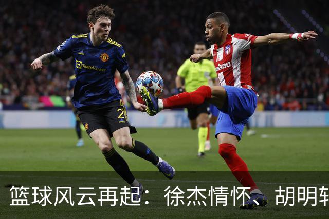 篮球风云再起：徐杰情怀、胡明轩迷惘与阿祖的离去倒计时