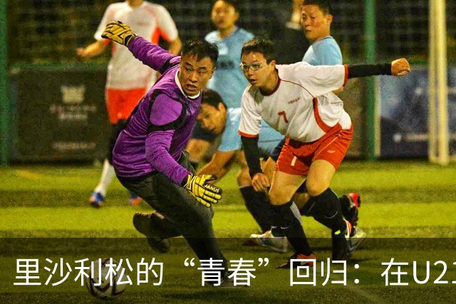 里沙利松的“青春”回归：在U21拼命找状态